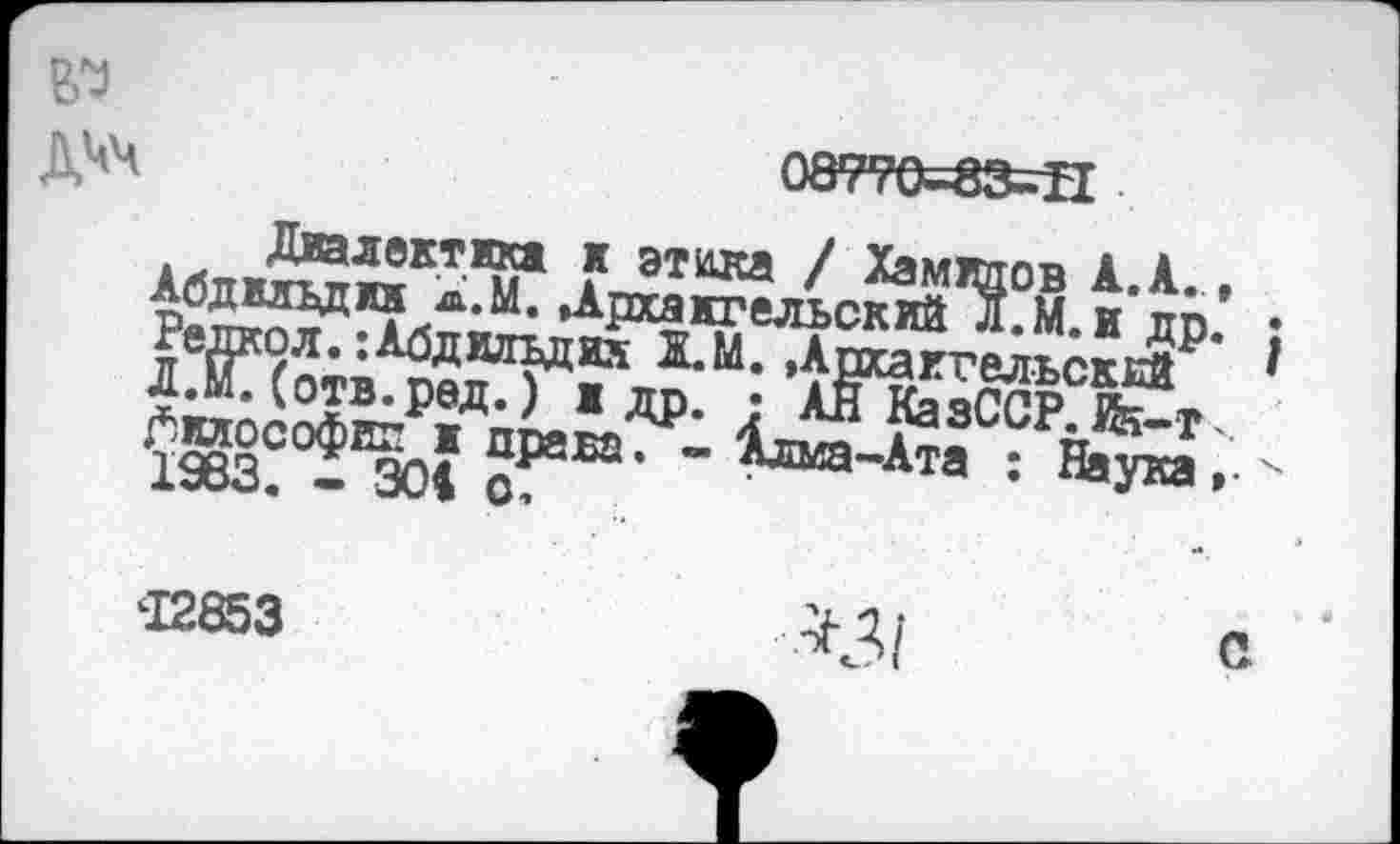 ﻿Диалектика к Абдмвдик а.М. Др Редкол. :Абдилъдих Л.м.(отв.ред.) ж. ^клософш: ж права 1983. - 304 с
№
ДЧЧ	О8770-83-Т1 •
этина / Хамидов А.А., хакгельский д.М.и др. ;
ХМ. »Архангельский ' др. • АН КазССР. Й5-Т'. . - Алма-Ата : Наука »• х
^1 с
‘12853